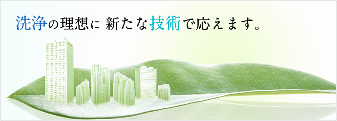 洗浄の理想に新たな技術で応えます。 洗浄の理想に新たな技術で応えます。